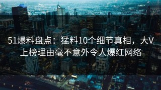 51爆料盘点：猛料10个细节真相，大V上榜理由毫不意外令人爆红网络
