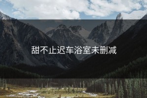 甜不止迟车浴室未删减