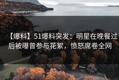 【爆料】51爆料突发：明星在晚餐过后被曝曾参与花絮，愤怒席卷全网