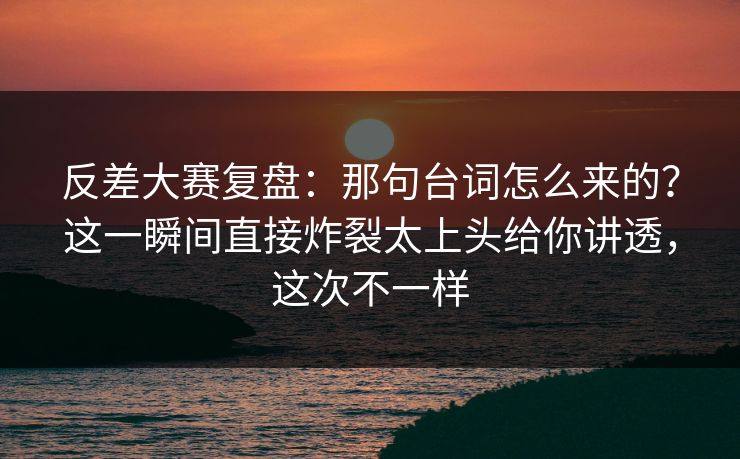 反差大赛复盘：那句台词怎么来的？这一瞬间直接炸裂太上头给你讲透，这次不一样