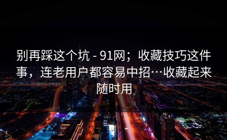 别再踩这个坑 - 91网；收藏技巧这件事，连老用户都容易中招…收藏起来随时用