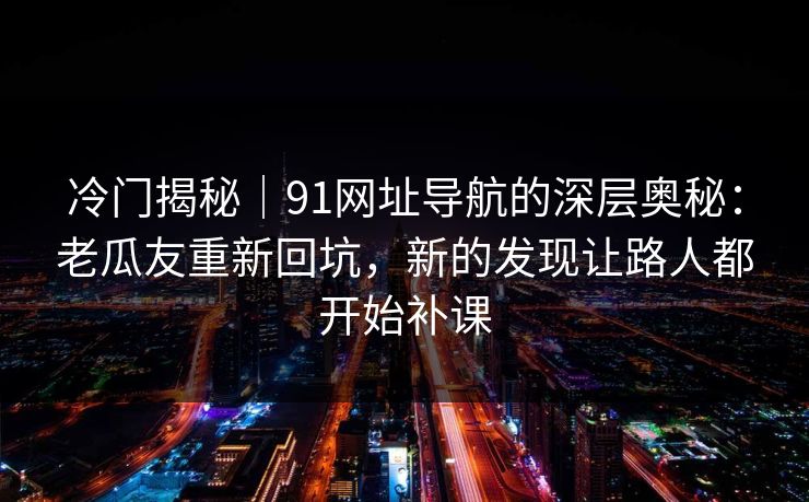 冷门揭秘｜91网址导航的深层奥秘：老瓜友重新回坑，新的发现让路人都开始补课