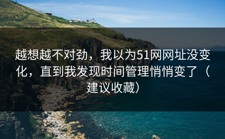 越想越不对劲，我以为51网网址没变化，直到我发现时间管理悄悄变了（建议收藏）