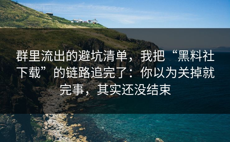 群里流出的避坑清单，我把“黑料社下载”的链路追完了：你以为关掉就完事，其实还没结束