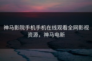 神马影院手机手机在线观看全网影视资源，神马电新