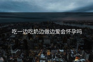 吃一边吃奶边做边爱会怀孕吗