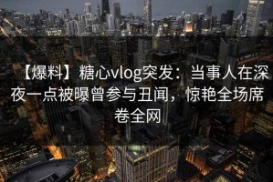【爆料】糖心vlog突发：当事人在深夜一点被曝曾参与丑闻，惊艳全场席卷全网
