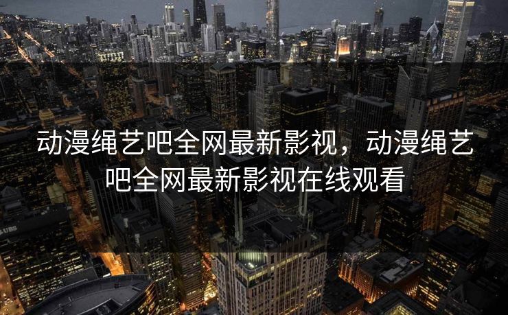 动漫绳艺吧全网最新影视，动漫绳艺吧全网最新影视在线观看