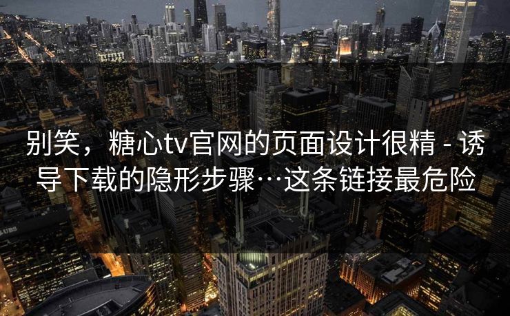 别笑，糖心tv官网的页面设计很精 - 诱导下载的隐形步骤…这条链接最危险